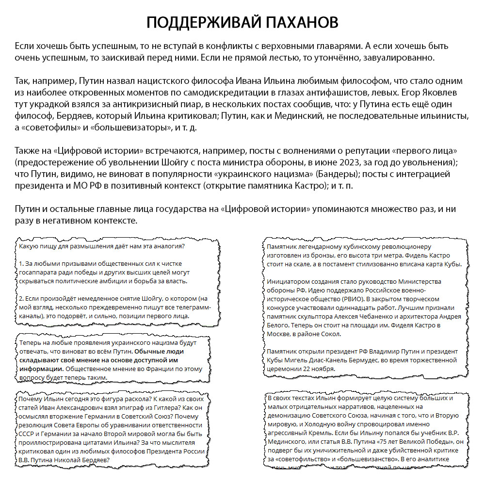 Если хочешь быть успешным, то не вступай в конфликты с верховными главарями. А если хочешь быть очень успешным, то заискивай перед ними. Если не прямой лестью, то утончённо, завуалированно. Так, например, Путин назвал нацистского философа Ивана Ильина любимым философом, что стало одним из наиболее откровенных моментов по самодискредитации в глазах антифашистов, левых. Егор Яковлев тут украдкой взялся за антикризисный пиар, в нескольких постах сообщив, что: у Путина есть ещё один философ, Бердяев, который Ильина критиковал; Путин, как и Мединский, не последовательные ильинисты, а «советофилы» и «большевизаторы», и т. д. Также на «Цифровой истории» встречаются, например, посты с волнениями о репутации «первого лица» (предостережение об увольнении Шойгу с поста министра обороны, в июне 2023, за год до увольнения); что Путин, видимо, не виноват в популярности «украинского нацизма» (Бандеры); посты с интеграцией президента и МО РФ в позитивный контекст (открытие памятника Кастро); и т. п. Путин и остальные главные лица государства на «Цифровой истории» упоминаются множество раз, и ни разу в негативном контексте.