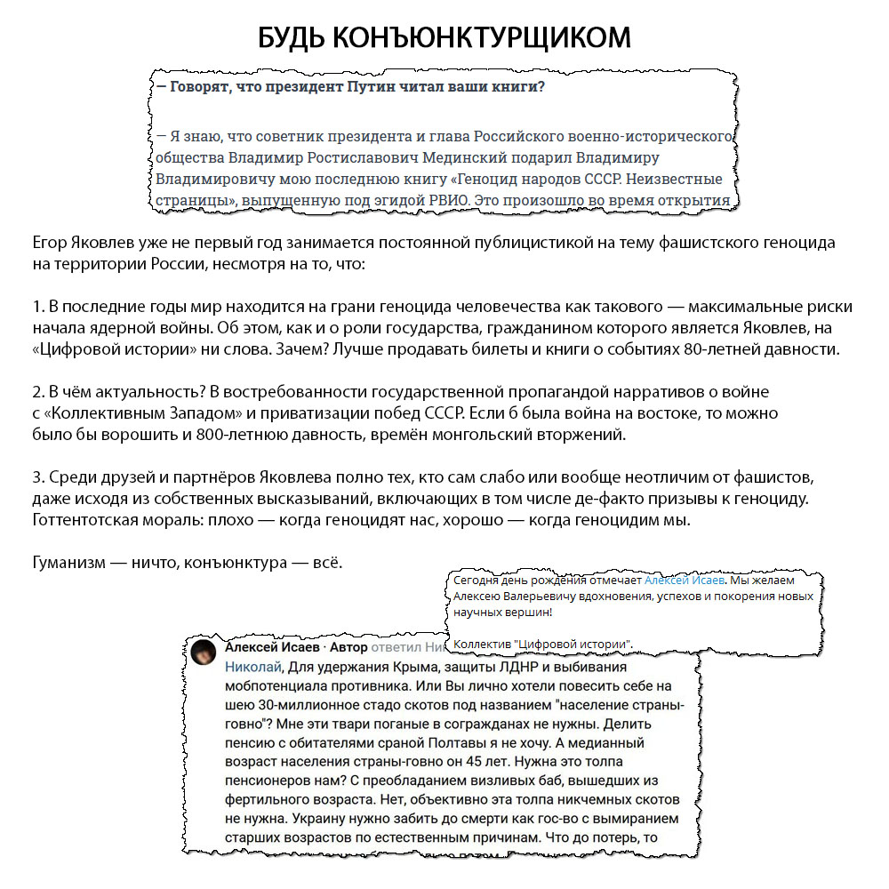 Егор Яковлев уже не первый год занимается постоянной публицистикой на тему фашистского геноцида на территории России, несмотря на то, что: 1. В последние годы мир находится на грани геноцида человечества как такового — максимальные риски начала ядерной войны. Об этом, как и о роли государства, гражданином которого является Яковлев, на «Цифровой истории» ни слова. Зачем? Лучше продавать билеты и книги о событиях 80-летней давности. 2. В чём актуальность? В востребованности государственной пропагандой нарративов о войне с «Коллективным Западом» и приватизации побед СССР. Если б была война на востоке, то можно было бы ворошить и 800-летнюю давность, времён монгольский вторжений. 3. Среди друзей и партнёров Яковлева полно тех, кто сам слабо или вообще неотличим от фашистов, даже исходя из собственных высказываний, включающих в том числе де-факто призывы к геноциду. Готтентотская мораль: плохо — когда геноцидят нас, хорошо — когда геноцидим мы. Гуманизм — ничто, конъюнктура — всё.